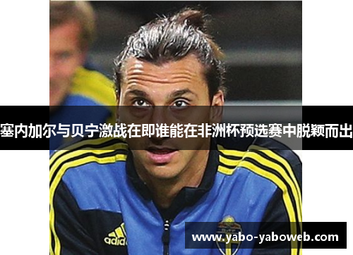 塞内加尔与贝宁激战在即谁能在非洲杯预选赛中脱颖而出